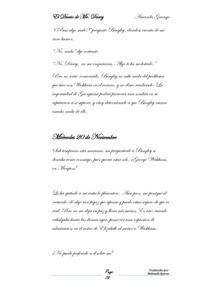 El Diario de Mr. Darcy Amanda Grange
Page
78
Traducido por:
Malinalli Quiroz
“¿Pasa algo malo?” pregunto Bingley, dándose cuenta de mi
raro humor.
“No, nada” dije cortante.
“No, Darcy, no me engañaras. Algo te ha molestado.”
Pero no sería convencido. Bingley no sabe nada del problema
que tuve con Wickham en el verano, y no deseo revelárselo. La
ingenuidad de Georgiana podría provocar una sombra en su
reputación si se supiera, y estoy determinado a que Bingley nunca
escuche nada de ello.
Miércoles 20 de Noviembre
Salí temprano esta mañana, sin preguntarle a Bingley si
deseaba venir conmigo, pues quería estar solo. ¡George Wickham,
en Meryton!
Le ha quitado a mi visita lo placentero. Aun peor, me persigue el
recuerdo, de algo tan fugaz que apenas y puedo estar seguro de que es
real. Pero no me deja en paz y llena mis sueños. Es esto: cuando
cabalgaba hacia las damas ayer, pensé ver una expresión de
admiración en el rostro de Elizabeth al mirar a Wickham.
¡No puede preferirlo a él sobre mí!
 