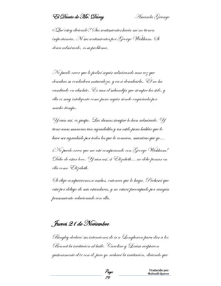 El Diario de Mr. Darcy Amanda Grange
Page
79
Traducido por:
Malinalli Quiroz
¿Qué estoy diciendo? Sus sentimientos hacia mí no tienen
importancia. Ni sus sentimientos por George Wickham. Si
desea admirarlo, es su problema.
No puedo creer que lo podrá seguir admirando una vez que
descubra su verdadera naturaleza, y va a descubrirla. Él no ha
cambiado en absoluto. Es aun el sabandija que siempre ha sido, y
ella es muy inteligente como para seguir siendo engañada por
mucho tiempo.
Y aun así, es guapo. Las damas siempre lo han admirado. Y
tiene unas maneras tan agradables y un estilo para hablar que lo
hace ser agradado por todos los que lo conocen, mientras que yo…
¡No puedo creer que me esté comparando con George Wickham!
Debo de estar loco. Y aun así, si Elizabeth… no debo pensar en
ella como Elizabeth.
Si elige compararnos a ambos, entonces que lo haga. Probará que
está por debajo de mis estándares, y no estaré preocupado por ningún
pensamiento relacionado con ella.
Jueves 21 de Noviembre
Bingley declaró sus intenciones de ir a Longbourn para dar a los
Bennet la invitación al baile. Caroline y Louisa aceptaron
gustosamente el ir con él, pero yo rechacé la invitación, diciendo que
 