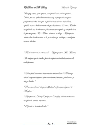 El Diario de Mr. Darcy Amanda Grange
Page 8
Traducido por:
Malinalli Quiroz
Bingley estaba, por supuesto, complacido con todo lo que veía.
Decía que tan esplendida era la casa y no pregunto ninguna
pregunta sensata, sino que se paseó con las manos atrás de la
espalda como si hubiera vivido ahí por los últimos 20 años. Estaba
complacido con la ubicación y los cuartos principales, y satisfecho con
lo que el agente, Mr. Morris, decía en su alago. No pregunto
nada sobre las chimeneas, o la zona de caza, o el lago, o cualquier
cosa en absoluto.
“¿Está en buenas condiciones?” Le pregunté a Mr. Morrris
Me aseguró que lo estaba, pero la inspeccioné cuidadosamente de
todas formas.
“¿Sera fácil encontrar sirvientes en el vecindario? Mi amigo
estará trayendo algunos, pero necesitará sirvientas, jardineros, y
mozos locales.”
“Él no encontrará ninguna dificultad en procurar algunos de
Meryton.”
“¿Qué piensas, Darcy?” preguntó Bingley, cuando habíamos
completado nuestro recorrido.
“El precio es demasiado alto.”
 