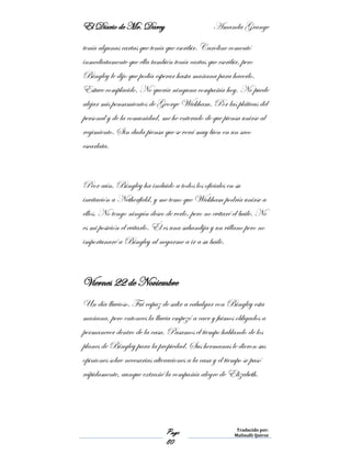 El Diario de Mr. Darcy Amanda Grange
Page
80
Traducido por:
Malinalli Quiroz
tenía algunas cartas que tenía que escribir. Caroline comentó
inmediatamente que ella también tenía cartas que escribir, pero
Bingley le dijo que podía esperar hasta mañana para hacerlo.
Estuve complacido. No quería ninguna compañía hoy. No puede
alejar mis pensamientos de George Wickham. Por las pláticas del
personal y de la comunidad, me he enterado de que piensa unirse al
regimiento. Sin duda piensa que se verá muy bien en un saco
escarlata.
Peor aún, Bingley ha incluido a todos los oficiales en su
invitación a Netherfield, y me temo que Wickham podría unirse a
ellos. No tengo ningún deseo de verlo, pero no evitaré el baile. No
es mi posición el evitarlo. Él es una sabandija y un villano pero no
importunaré a Bingley al negarme a ir a su baile.
Viernes 22 de Noviembre
Un día lluvioso. Fui capaz de salir a cabalgar con Bingley esta
mañana, pero entonces la lluvia empezó a caer y fuimos obligados a
permanecer dentro de la casa. Pasamos el tiempo hablando de los
planes de Bingley para la propiedad. Sus hermanas le dieron sus
opiniones sobre necesarias alteraciones a la casa y el tiempo se pasó
rápidamente, aunque extrañé la compañía alegre de Elizabeth.
 