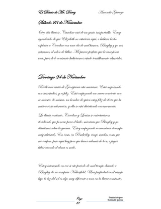 El Diario de Mr. Darcy Amanda Grange
Page
81
Traducido por:
Malinalli Quiroz
Sábado 23 de Noviembre
Otro día lluvioso. Caroline está de un genio insoportable. Estoy
agradecido de que Elizabeth no estuviera aquí, o hubiera hecho
explotar a Caroline con una ola de mal humor. Bingley y yo nos
retiramos al salón de billar. Me parece perfecto que la casa posea
una, pues de lo contrario hubiéramos estado terriblemente aburridos.
Domingo 24 de Noviembre
Recibí una carta de Georgiana esta mañana. Está mejorando
con sus estudios, y es feliz. Está empezando un nuevo concierto con
su maestro de música, un hombre de quien estoy feliz de decir que la
música es su adoración, y ella se está divirtiendo enormemente.
La lluvia continúo. Caroline y Louisa se entretuvieron
decidiendo que ponerse para el baile, mientras que Bingley y yo
discutimos sobre la guerra. Estoy empezando a encontrar el campo
muy aburrido. En casa, en Pemberley, tengo muchas cosas que
me ocupen, pero aquí hay poco que hacer además de leer, o jugar
billar cuando el clima es malo.
Estoy interesado en ver si este periodo de mal tiempo disuade a
Bingley de no comprar Netherfield. Una propiedad en el campo
bajo la luz del sol es algo muy diferente a una en la lluvia constante.
 