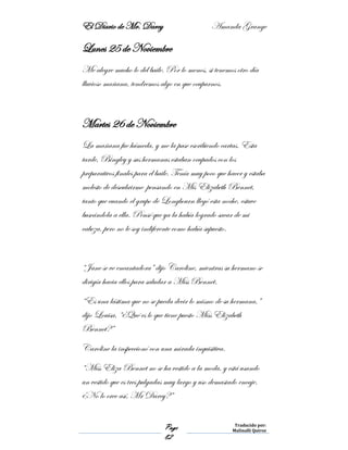 El Diario de Mr. Darcy Amanda Grange
Page
82
Traducido por:
Malinalli Quiroz
Lunes 25 de Noviembre
Me alegre mucho lo del baile. Por lo menos, si tenemos otro día
lluvioso mañana, tendremos algo en que ocuparnos.
Martes 26 de Noviembre
La mañana fue húmeda, y me la pase escribiendo cartas. Esta
tarde, Bingley y sus hermanas estaban ocupados con los
preparativos finales para el baile. Tenía muy poco que hacer y estaba
molesto de descubrirme pensando en Mis Elizabeth Bennet,
tanto que cuando el grupo de Longbourn llegó esta noche, estuve
buscándola a ella. Pensé que ya la había logrado sacar de mi
cabeza, pero no le soy indiferente como había supuesto.
“Jane se ve encantadora” dijo Caroline, mientras su hermano se
dirigía hacia ellos para saludar a Miss Bennet.
“Es una lástima que no se pueda decir lo mismo de su hermana,”
dijo Louisa, “¿Qué es lo que tiene puesto Miss Elizabeth
Bennet?”
Caroline la inspeccionó con una mirada inquisitiva.
“Miss Eliza Bennet no se ha vestido a la moda, y está usando
un vestido que es tres pulgadas muy largo y uso demasiado encaje.
¿No lo cree así, Mr Darcy?”
 