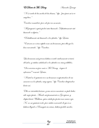 El Diario de Mr. Darcy Amanda Grange
Page
83
Traducido por:
Malinalli Quiroz
“No sé nada de las modas de las damas,” dije, “pero para mí se ve
muy bien.”
Caroline enmudeció, pero solo por un momento.
“Me preguntó a quién podrá estar buscando. Definitivamente está
buscando a alguien.”
“Probablemente esté buscando a los oficiales,” dijo Louisa.
“Entonces no es tan rápida como sus hermanas, pues ellas ya los
han encontrado.” dijo Caroline.
Las hermanas más jóvenes habían corrido ruidosamente a través
del salón, y estaban saludando a los oficiales con risas y chillidos.
“Si se acercan un poco más a Mr Denny, ¡seguro lo
sofocaran!” comentó Louisa.
“A usted no le gustaría ver a su hermana comportándose de esa
manera con los oficiales, estoy segura,” dijo Caroline dirigiéndose
hacia mí.
Ella no intentaba herirme, y aun así su comentario no pudo haber
sido mejor puesto. Mando mis pensamientos a Georgiana, y
después hacia Wickham, quien estaba por portar una casaca roja.
No, no me gustaría verlo, pero estaba convencido de que si no
hubiera llegado a Ramsgate sin avisar, hubiera podido suceder.
 
