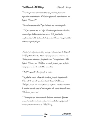 El Diario de Mr. Darcy Amanda Grange
Page
84
Traducido por:
Malinalli Quiroz
Caroline parecía alarmada al ver que palidecía, pero logré
responder normalmente: “¿Está comparando a mi hermana con
Lydia Bennet?”
“Son de la misma edad,” dijo Louisa, con una carcajada.
“No, por supuesto que no,” dijo Caroline rápidamente, dándose
cuenta de que había cometido un error. “No puede haber
comparación. Solo trataba de decir que las Bennet son permitidas
de hacer lo que les plazca.”
Incliné mi cabeza hacia ella y me alejé, esperando que la búsqueda
de Elizabeth alrededor del salón fuera para encontrarme a mí.
Mientras me acercaba a los oficiales, oí a Denny decir a Miss
Lydia Bennet que Wickham no estaba presente y que se había
visto forzado a ir a la ciudad por unos días.
“¡Oh!” respondió ella, bajando su rostro.
Elizabeth se unió a ellos y ella, también, parecía decepcionada.
Recordé la mirada que había tenido hacia Wickham en
Meryton y sentí mis manos formarse en puños mientras descubría
la verdad; cuando entró al salón a quien ella estaba buscando era a
Wickham, y no a mí.
“No imagino que tales asuntos lo hubieran mantenido lejos esta
noche si no hubiera deseado evitar a cierto caballero aquí presente”
escuche por casualidad oír a Mr Denny.
 