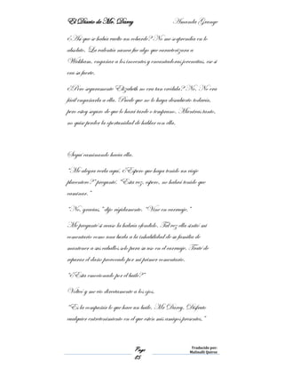 El Diario de Mr. Darcy Amanda Grange
Page
85
Traducido por:
Malinalli Quiroz
¿Así que se había vuelto un cobarde? No me sorprendía en lo
absoluto. La valentía nunca fue algo que caracterizara a
Wickham, engañar a los inocentes y encantadoras jovencitas, ese si
era su fuerte.
¿Pero seguramente Elizabeth no era tan crédula? No. No era
fácil engañarla a ella. Puede que no lo haya descubierto todavía,
pero estoy seguro de que lo hará tarde o temprano. Mientras tanto,
no quise perder la oportunidad de hablar con ella.
Seguí caminando hacia ella.
“Me alegra verla aquí. ¿Espero que haya tenido un viaje
placentero?” pregunté. “Esta vez, espero, no habrá tenido que
caminar.”
“No, gracias,” dijo rígidamente. “Vine en carruaje.”
Me pregunté si acaso la habría ofendido. Tal vez ella sintió mi
comentario como una burla a la inhabilidad de su familia de
mantener a sus caballos solo para su uso en el carruaje. Traté de
reparar el daño provocado por mi primer comentario.
“¿Esta emocionado por el baile?”
Volteó y me vio directamente a los ojos.
“Es la compañía lo que hace un baile, Mr Darcy. Disfruto
cualquier entretenimiento en el que estén mis amigos presentes.”
 