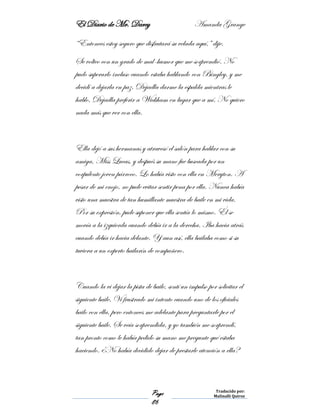 El Diario de Mr. Darcy Amanda Grange
Page
86
Traducido por:
Malinalli Quiroz
“Entonces estoy seguro que disfrutará su velada aquí,” dije.
Se volteo con un grado de mal-humor que me sorprendió. No
pudo superarlo incluso cuando estaba hablando con Bingley, y me
decidí a dejarla en paz. Dejadla darme la espalda mientras le
hablo. Dejadla preferir a Wickham en lugar que a mí. No quiero
nada más que ver con ella.
Ella dejó a sus hermanas y atravesó el salón para hablar con su
amiga, Miss Lucas, y después su mano fue buscada por un
corpulento joven párroco. Lo había visto con ella en Meryton. A
pesar de mi enojo, no pude evitar sentir pena por ella. Nunca había
visto una muestra de tan humillante muestra de baile en mi vida.
Por su expresión, pude suponer que ella sentía lo mismo. Él se
movía a la izquierda cuando debía ir a la derecha. Iba hacia atrás
cuando debía ir hacia delante. Y aun así, ella bailaba como si su
tuviera a un experto bailarín de compañero.
Cuando la vi dejar la pista de baile, sentí un impulso por solicitar el
siguiente baile. Vi frustrado mi intento cuando uno de los oficiales
bailo con ella, pero entonces me adelante para preguntarle por el
siguiente baile. Se veía sorprendida, y yo también me sorprendí,
tan pronto como le había pedido su mano me pregunte qué estaba
haciendo. ¿No había decidido dejar de prestarle atención a ella?
 