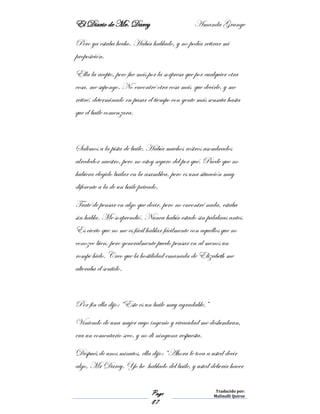 El Diario de Mr. Darcy Amanda Grange
Page
87
Traducido por:
Malinalli Quiroz
Pero ya estaba hecho. Había hablado, y no podía retirar mi
proposición.
Ella la acepto, pero fue más por la sorpresa que por cualquier otra
cosa, me supongo. No encontré otra cosa más que decirle, y me
retiré, determinado en pasar el tiempo con gente más sensata hasta
que el baile comenzara.
Salimos a la pista de baile. Había muchos rostros asombrados
alrededor nuestro, pero no estoy seguro del por qué. Puede que no
hubiera elegido bailar en la asamblea, pero es una situación muy
diferente a la de un baile privado.
Traté de pensar en algo que decir, pero no encontré nada, estaba
sin habla. Me sorprendió. Nunca había estado sin palabras antes.
Es cierto que no me es fácil hablar fácilmente con aquellos que no
conozco bien, pero generalmente puedo pensar en al menos un
rompe hielo. Creo que la hostilidad emanada de Elizabeth me
alteraba el sentido.
Por fin ella dijo: “Este es un baile muy agradable.”
Viniendo de una mujer cuyo ingenio y vivacidad me deslumbran,
era un comentario seco, y no di ninguna respuesta.
Después de unos minutos, ella dijo: “Ahora le toca a usted decir
algo, Mr Darcy. Yo he hablado del baile, y usted debería hacer
 