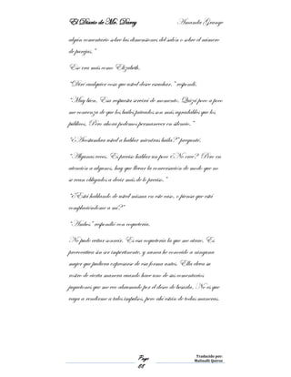 El Diario de Mr. Darcy Amanda Grange
Page
88
Traducido por:
Malinalli Quiroz
algún comentario sobre las dimensiones del salón o sobre el número
de parejas.”
Eso era más como Elizabeth.
“Diré cualquier cosa que usted desee escuchar.” respondí.
“Muy bien. Esa respuesta servirá de momento. Quizá poco a poco
me convenza de que los bailes privados son más agradables que los
públicos. Pero ahora podemos permanecer en silencio.”
“¿Acostumbra usted a hablar mientras baila?” pregunté.
“Algunas veces. Es preciso hablar un poco ¿No cree? Pero en
atención a algunos, hay que llevar la conversación de modo que no
se vean obligados a decir más de lo preciso.”
“¿Está hablando de usted misma en este caso, o piensa que está
complaciéndome a mí?”
“Ambos” respondió con coquetería.
No pude evitar sonreír. Es esa coquetería la que me atrae. Es
provocativa sin ser impertinente, y nunca he conocido a ninguna
mujer que pudiera expresarse de esa forma antes. Ella eleva su
rostro de cierta manera cuando hace uno de sus comentarios
juguetones que me veo abrumado por el deseo de besarla. No es que
vaya a rendirme a tales impulsos, pero ahí están de todas maneras.
 