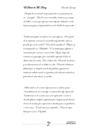El Diario de Mr. Darcy Amanda Grange
Page
89
Traducido por:
Malinalli Quiroz
“Siempre he encontrado un gran parecido en nuestra forma de
ser,” prosiguió. “Los dos somos insociables, taciturnos y enemigos
de hablar, a menos que esperemos decir algo que deslumbre a todos
los presentes y pase a la posteridad con todo el brillo de un proverbio.”
Estaba intranquilo, sin saber si reír o preocuparme. Si era parte
de su coquetería, entonces lo encontraba muy divertido, ¿pero si
pensaba que era la verdad? Recordé la asamblea de Meryton, y
los días pasados en Netherfield. No me había quizás dispuesto a
encantarla, pero entonces, nunca lo hice. Quizás, haya sido
cortante en un principio, pero creía haber reparado el daño los
últimos días de su visita. Pero el último día. Recuerdo mi silencio,
y mi determinación de no hablar con ella. Recuerdo el haberme
felicitado por no dirigirle más de diez palabras, y permanecí
totalmente callado cuando nos quedamos solos durante media hora,
pretendiendo estar absorto en mi libro.
Había estado en lo correcto al permanecer en silencio, pensé.
Inmediatamente me contradije, considerándolo algo equivocado.
Estaba tanto en lo correcto como en lo equivocado: correcto si
deseaba aplastar cualquier expectativa que se haya formado durante
el curso de su visita, pero equivocado si deseaba ganar su aprobación,
o el ser cortes. No suelo estar tan confundido. Nunca lo estuve,
hasta que conocí a Elizabeth.
 
