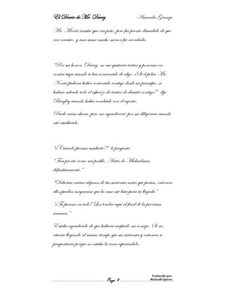 El Diario de Mr. Darcy Amanda Grange
Page 9
Traducido por:
Malinalli Quiroz
Mr. Morris insistió que era justo, pero fue pronto disuadido de que
era excesivo, y una suma mucho menor fue acordada.
“Por mi honor, Darcy, no me gustaría tratar y ponerme en
contra tuya cuando te has convencido de algo. ¡Si el pobre Mr.
Norris pudiera haber convenido contigo desde un principio, se
habría salvado todo el esfuerzo de tratar de discutir contigo!” dijo
Bingley cuando había concluido con el agente.
Puede reírse ahora, pero me agradecerá por mi diligencia cuando
esté establecido.
“¿Cuándo piensas mudarte?” le pregunté.
“Tan pronto como sea posible. Antes de Michaelmas,
definitivamente.”
“Deberías enviar algunos de tus sirvientes antes que partas, entonces
ellos pueden asegurarse que la casa esté lista para tu llegada”
“¡Tú piensas en todo! Los tendré aquí al final de la próxima
semana.”
Estaba agradecido de que hubiera aceptado mi consejo. Si no,
estaría llegando al mismo tiempo que sus sirvientes y entonces se
preguntaría porque no estaba la cena esperándolo.
 