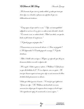 El Diario de Mr. Darcy Amanda Grange
Page
90
Traducido por:
Malinalli Quiroz
Me di cuenta de que otra vez estaba callado, y sabía que tenía que
decir algo si no deseaba confirmar sus sospechas de que era
deliberadamente taciturno.
“Estoy seguro de que usted no es así.” Dije, mi intranquilidad
reflejada en mi tono de voz, pero no sabía si estar divertido o herido.
“En cuanto a mí, no sabría decirlo. Usted, sin duda, cree que ha
hecho un fiel retrato de mi persona.”
“No puedo juzgar mi propia obra.”
Permanecimos en un incómodo silencio. ¿Acaso me juzgaba?
¿Me despreciaba? ¿O estaba jugando conmigo? No podía
decidirme.
Al fin, le hable sobre su viaje a Meryton, y respondió que ella y sus
hermanas habían conocido a alguien ahí.
Me congelé. Sabía a quién se refería. ¡Wickham! ¡Y la forma
en que ella hablaba de él! No con desprecio, sino con gusto. Me
temí que deseara seguir ese tema, pero algo en mis maneras la deben
de haber hecho permanecer en silencio.
Sabía que debía ignorar el asunto. No tenía por qué explicarme.
Y aun así, dije: “Mr Wickham esta bendecido con unas
maneras tan alegres que le aseguran hacer amigos a donde vaya.
Si es igualmente capaz de mantenerlos es menos seguro.”
 