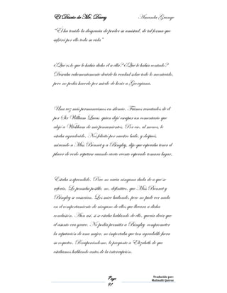 El Diario de Mr. Darcy Amanda Grange
Page
91
Traducido por:
Malinalli Quiroz
“Él ha tenido la desgracia de perder su amistad, de tal forma que
sufrirá por ello toda su vida”
¿Qué es lo que le había dicho él a ella? ¿Qué le había contado?
Deseaba vehementemente decirle la verdad sobre todo lo acontecido,
pero no podía hacerlo por miedo de herir a Georgiana.
Una vez más permanecimos en silencio. Fuimos rescatados de él
por Sir William Lucas quien dejó escapar un comentario que
alejó a Wickham de mis pensamientos. Por eso, al menos, le
estaba agradecido. Nos felicitó por nuestro baile, y después,
mirando a Miss Bennet y a Bingley, dijo que esperaba tener el
placer de verlo repetirse cuando cierto evento esperado tomara lugar.
Estaba sorprendido. Pero no cavia ninguna duda de a qué se
refería. Lo pensaba posible, no, definitivo, que Miss Bennet y
Bingley se casarían. Los mire bailando, pero no pude ver nada
en el comportamiento de ninguno de ellos que llevara a dicha
conclusión. Aun así, si se estaba hablando de ello, quería decir que
el asunto era grave. No podía permitir a Bingley comprometer
la reputación de una mujer, no importaba que tan agradable fuera
su coqueteo. Recuperándome, le pregunte a Elizabeth de que
estábamos hablando antes de la interrupción.
 