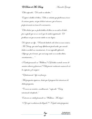El Diario de Mr. Darcy Amanda Grange
Page
92
Traducido por:
Malinalli Quiroz
Ella respondió, “De nada en absoluto.”
Empecé a hablar de libros. Ella no admitía que pudiéramos tener
los mismos gustos, así que declaré entonces, que al menos,
proporcionaría un tema de conversación.
Ella declaró que no podía hablar de libros en un salón de baile,
pero sospeché que ese no era lo que la estaba inquietando. El
problema era que su mente estaba en otro lugar.
De repente me dijo, “Recuerdo haberlo oído decir en una ocasión,
Mr Darcy, que usted muy difícilmente perdonaba, que cuando
había concebido un resentimiento, le era imposible aplacarlo.
Supongo, por lo tanto, que será muy cauto en concebir dichos
resentimientos… ”
¿Estaba pensando en Wickham? ¿Le había contado acerca de
nuestra relación y fricciones? Ella pareció realmente ansiosa de oír
la respuesta, y le aseguré.
“Efectivamente” dije con firmeza.
Más preguntas siguieron, hasta que le pregunte las intenciones de
dichas preguntas.
“Conocer su carácter, sencillamente.” respondió “Estoy
intentando descifrarlo.”
Entonces no estaba pensando en Wickham. Me alegré.
“¿Y a qué conclusiones ha llegado?” No pude evitar preguntar
 