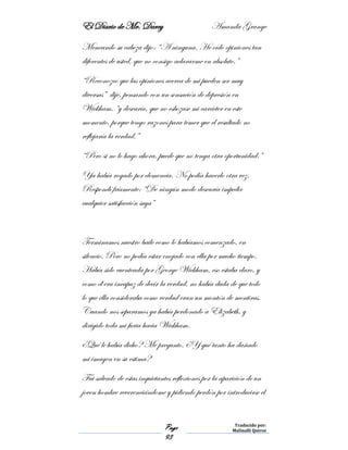 El Diario de Mr. Darcy Amanda Grange
Page
93
Traducido por:
Malinalli Quiroz
Meneando su cabeza dijo: “A ninguna. He oído opiniones tan
diferentes de usted, que no consigo aclararme en absoluto.”
“Reconozco que las opiniones acerca de mi pueden ser muy
diversas” dije, pensando con un sensación de depresión en
Wickham, “y desearía, que no esbozase mi carácter en este
momento, porque tengo razones para temer que el resultado no
reflejaría la verdad.”
“Pero si no lo hago ahora, puede que no tenga otra oportunidad.”
Ya había rogado por clemencia. No podía hacerlo otra vez.
Respondí fríamente: “De ningún modo desearía impedir
cualquier satisfacción suya”
Terminamos nuestro baile como lo habíamos comenzado, en
silencio. Pero no podía estar enojado con ella por mucho tiempo.
Había sido cuenteada por George Wickham, eso estaba claro, y
como él era incapaz de decir la verdad, no había duda de que todo
lo que ella consideraba como verdad eran un montón de mentiras.
Cuando nos separamos ya había perdonado a Elizabeth, y
dirigido toda mi furia hacia Wickham.
¿Qué le había dicho? Me pregunto. ¿Y qué tanto ha dañado
mi imagen en su estima?
Fui salvado de estas inquietantes reflexiones por la aparición de un
joven hombre reverenciándome y pidiendo perdón por introducirse el
 