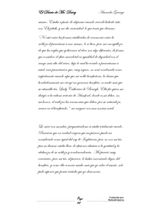 El Diario de Mr. Darcy Amanda Grange
Page
94
Traducido por:
Malinalli Quiroz
mismo. Estaba a punto de alejarme cuando recordé haberlo visto
con Elizabeth, y me dio curiosidad lo que tenía que decirme.
“No está entre las formas establecidas de ceremonia entre la
nobleza él presentarse a uno mismo, lo sé bien, pero me enorgullezco
de que las reglas que gobiernan al clero son algo diferentes, de forma
que considero el oficio sacerdotal en igualdad de dignidad con el
rango más alto del reino, bajo lo cual he venido a presentarme a
usted, una presentación que, estoy seguro, no será condenada como
impertinente cuando sepa que mi noble benefactora, la dama que
bondadosamente me otorgó un generoso beneficio, es nadie más que
su estimable tía, Lady Catherine de Bourgh. Ella fue quien me
dirigió a la valiosa rectoría de Hunsford, donde es mi deber, no,
mi honor, el realizar las ceremonias que deben, por su naturaleza,
recaer en el beneficiado,” me aseguró con una sonrisa servil.
Lo miré con asombro, preguntándome si estaba totalmente cuerdo.
Pareciera que en verdad creyera que un párroco puede ser
considerado como igual del rey de Inglaterra, pero no con mi tía,
pues su discurso estaba lleno de efusiones alusivas a la gratitud y la
alabanza de su nobleza y condescendencia. Me pareció muy
excéntrico, pero mi tía, al parecer, lo había encontrado digno del
beneficio, y como ella conocía mucho más que yo sobre el asunto, solo
pude suponer que poseía virtudes que yo desconocía.
 