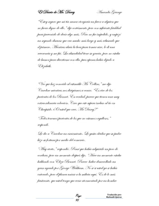 El Diario de Mr. Darcy Amanda Grange
Page
95
Traducido por:
Malinalli Quiroz
“Estoy seguro que mi tía nunca otorgaría un favor a alguien que
no fuera digno de ello.” dije cortésmente, pero con suficiente frialdad
para prevenirlo de decir algo más. Pero no fue impedido, y empezó
un segundo discurso que era mucho más largo y más rebuscado que
el primero. Mientras abría la boca para tomar aire, le di una
reverencia y me fui. La absurdidad tiene su gracia, pero no estaba
de humor para divertirme con ella, pues apenas había dejado a
Elizabeth.
“Veo que haz conocido al estimable Mr Collins,” me dijo
Caroline mientras nos dirigíamos a cenar. “Es otro de los
parientes de los Bennet. En verdad, parece que tienen una muy
extraordinaria colección. Creo que este supera incluso al tío en
Cheapside. ¿O usted que cree, Mr Darcy?”
“Todos tenemos parientes de los que no estamos orgullosos,”
respondí.
Le dio a Caroline un escarmiento. Le gusta olvidar que su padre
hizo su fortuna por medio del comercio.
“Muy cierto,” respondió. Pensé que había adquirido un poco de
cordura, pero un momento después dijo, “Hace un momento estaba
hablando con Eliza Bennet. Parece haber desarrollado un
gran agrado por George Wickham. No sé si usted ya se había
enterado, pero él planea unirse a la milicia aquí. Es de lo más
frustrante, que usted tenga que verse atormentado por un hombre
 