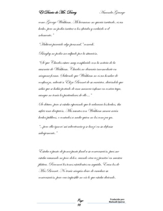El Diario de Mr. Darcy Amanda Grange
Page
96
Traducido por:
Malinalli Quiroz
como George Wickham. Mi hermano no quería invitarlo, es un
hecho, pero no podía invitar a los oficiales y excluirlo a él
solamente.”
“Hubiera parecido algo personal,” concedí.
Bingley no podía ser culpado por la situación.
“Sé que Charles estuvo muy complacido con la noticia de la
ausencia de Wickham. Charles no desearía incomodarte en
ninguna forma. Sabiendo que Wickham no es un hombre de
confianza, advertí a Eliza Bennet de su carácter, diciéndole que
sabía que se había portado de una manera infame en contra tuya,
aunque no tenía los particulares de ello…”
Se detuvo, pero si estaba esperando que le aclarara los hechos, iba
sufrir una decepción. Mis asuntos con Wickham nunca serán
hechos públicos, o contados a nadie quien no los conozca ya.
“…pero ella ignoró mi advertencia y se lanzó en su defensa
salvajemente.”
Estaba a punto de poner punto final a su conversación, pues me
estaba causando no poco dolor, cuando otra voz penetró en nuestra
plática. Reconocí los tonos estridentes en seguida. Eran los de
Mrs Bennet. No tenía ningún deseo de escuchar su
conversación, pero era imposible no oír lo que estaba diciendo.
 
