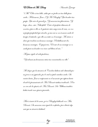 El Diario de Mr. Darcy Amanda Grange
Page
97
Traducido por:
Malinalli Quiroz
“¡Ah! Ella es tan bella, sabía que no podía ser tan bella para
nada. Mi hermosa Jane. ¡Y Mr Bingley! Que hombre tan
guapo. Que aire de grandeza. Y maneras tan placenteras. Y
luego, claro, esta Netherfield. Está a la perfecta distancia de
nosotros, pues a ella no le gustaría estar muy cerca de casa, no con
su propia propiedad que atender, y aun así no nos tomara nada de
tiempo el visitarla o que ella nos visite en el carruaje. Me atrevo a
decir que tendrán un hermoso carruaje. Probablemente dos
hermosos carruajes. O quizás tres. El costo de un carruaje no es
nada para un hombre con cinco mil libras al año.”
Me puse rígido al oírla parlotear.
“Y además sus hermanas están tan encariñadas con ella”
Me alegro que la atención de Caroline hubiera sido distraída por
un joven a su izquierda, por lo cual no pudo escuchar nada. Su
cariño hacia Jane se evaporaría en el momento que supiera hacia
donde los pensamientos de Mrs Bennet estaban tendiendo. Pero
no era solo la opinión de Mrs Bennet. Sir William también
había tenido una opinión parecida.
Miré a través de la mesa, y vi a Bingley hablando con Miss
Bennet. Su maneras eran igual de confiadas, pero detecté algo
más que su atención habitual.
 