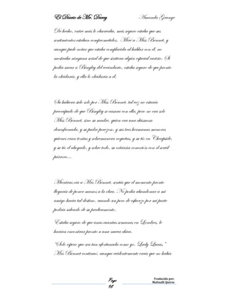 El Diario de Mr. Darcy Amanda Grange
Page
98
Traducido por:
Malinalli Quiroz
De hecho, entre más lo observaba, más seguro estaba que sus
sentimientos estaban comprometidos. Miré a Miss Bennet, y
aunque pude notar que estaba complacida al hablar con él, no
mostraba ninguna señal de que sintiera algún especial cariño. Si
podía sacar a Bingley del vecindario, estaba seguro de que pronto
la olvidaría, y ella lo olvidaría a él.
Su hubiera sido solo por Miss Bennet, tal vez no estaría
preocupado de que Bingley se casara con ella, pero no era solo
Miss Bennet, sino su madre, quien era una chismosa
desenfrenada, y su padre perezoso, y sus tres hermanas menores
quienes eran tontas y sobremanera coquetas, y su tío en Cheapside,
y su tío el abogado, y sobre todo, su extraña conexión con el servil
párroco…
Mientras oía a Mrs Bennet, sentía que el momento pronto
llegaría de poner manos a la obra. No podía abandonar a mi
amigo hacia tal destino, cuando un poco de esfuerzo por mi parte
podría salvarlo de su predicamento.
Estaba seguro de que unas cuantas semanas en Londres, le
harían encontrar pronto a una nueva chica.
“Solo espero que sea tan afortunada como yo, Lady Lucas,”
Mrs Bennet continuó, aunque evidentemente creía que no había
 