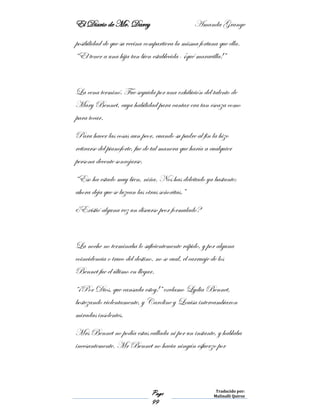 El Diario de Mr. Darcy Amanda Grange
Page
99
Traducido por:
Malinalli Quiroz
posibilidad de que su vecina compartiera la misma fortuna que ella.
“El tener a una hija tan bien establecida- ¡qué maravilla!”
La cena terminó. Fue seguida por una exhibición del talento de
Mary Bennet, cuya habilidad para cantar era tan escaza como
para tocar.
Para hacer las cosas aun peor, cuando su padre al fin la hizo
retirarse del pianoforte, fue de tal manera que haría a cualquier
persona decente sonrojarse.
“Eso ha estado muy bien, niña. Nos has deleitado ya bastante;
ahora deja que se luzcan las otras señoritas.”
¿Existió alguna vez un discurso peor formulado?
La noche no terminaba lo suficientemente rápido, y por alguna
coincidencia o truco del destino, no se cual, el carruaje de los
Bennet fue el último en llegar.
“¡Por Dios, que cansada estoy!” exclamo Lydia Bennet,
bostezando violentamente, y Caroline y Louisa intercambiaron
miradas insolentes.
Mrs Bennet no podía estas callada ni por un instante, y hablaba
incesantemente. Mr Bennet no hacia ningún esfuerzo por
 