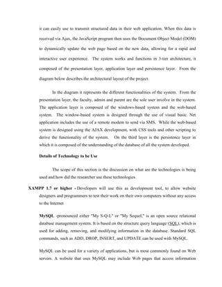 it can easily use to transmit structured data in their web application. When this data is
received via Ajax, the JavaScript program then uses the Document Object Model (DOM)
to dynamically update the web page based on the new data, allowing for a rapid and
interactive user experience. The system works and functions in 3-tier architecture, it
composed of the presentation layer, application layer and persistence layer. From the
diagram below describes the architectural layout of the project.
In the diagram it represents the different functionalities of the system. From the
presentation layer, the faculty, admin and parent are the sole user involve in the system.
The application layer is composed of the windows-based system and the web-based
system. The window-based system is designed through the use of visual basic. Net
application includes the use of a remote modem to send via SMS. While the web-based
system is designed using the AJAX development, with CSS tools and other scripting to
derive the functionality of the system.

On the third layer is the persistence layer in

which it is composed of the understanding of the database of all the system developed.
Details of Technology to be Use
The scope of this section is the discussion on what are the technologies is being
used and how did the researcher use these technologies.
XAMPP 1.7 or higher - Developers will use this as development tool, to allow website
designers and programmers to test their work on their own computers without any access
to the Internet
MySQL -pronounced either "My S-Q-L" or "My Sequel," is an open source relational
database management system. It is based on the structure query language (SQL), which is
used for adding, removing, and modifying information in the database. Standard SQL
commands, such as ADD, DROP, INSERT, and UPDATE can be used with MySQL.
MySQL can be used for a variety of applications, but is most commonly found on Web
servers. A website that uses MySQL may include Web pages that access information

 