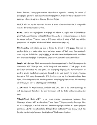 from a database. These pages are often referred to as "dynamic," meaning the content of
each page is generated from a database as the page loads. Websites that use dynamic Web
pages are often referred to as database-driven websites.
MySQL will use by the researcher because it is one of the database that is compatible
with the development of the system.
HTML -This is the language that Web pages are written in. If you want to create really
great Web pages then you will need to learn this. As far as computer languages go this is
the easiest to learn. You can create a Web page without it using a Web page editing
program but the program will still use HTML to create the page. [4]
CSS-Cascading style sheets are used to format the layout of Web pages. They can be
used to define text styles, table sizes, and other aspects of Web pages that previously
could only be defined in a page's HTML.CSS helps Web developers create a uniform
look across several pages of a Web site..[http://www.techterms.com/definition/css]
JavaScript-Like Java, this is a programming language designed by Sun Microsystems, in
conjunction with Netscape that can be integrated into standard HTML pages. While
JavaScript is based on the Java syntax, it is a scripting language, and therefore cannot be
used to create stand-alone programs. Instead, it is used mainly to create dynamic,
interactive Web pages. For example, Web developers can use JavaScript to validate form
input, create image rollovers, and to open those annoying pop-up windows. Like so many
other things, we have to take the good with the bad.
AJAX- stands for Asynchronous JavaScript and XML. This is the latest technology on
web development that allows the user to interact with the links without reloading the
page.
VB.net-(Visual Basic .NET) is an object-oriented programming language from
Microsoft. It is the .NET version of the Visual Basic (VB) programming language. Like
all .NET languages, VB.NET uses the Common Language Runtime (CLR) for program
execution. VB.NET is substantially different from traditional Visual Basic, which has
been the most popular language for developing Windows applications.

 