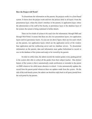 How the Project will Work?
To disseminate the information on the parents, the projects works in a client based
system. It shows how the project work and how the process done in all layers. From the
presentation layer, where the client’s interface or the parents, to application layer, where
the administrator or the staff of the faculty, to persistence layer or the database layer of
the system, the system is being explained in further details.
There are two kinds of system to be used view the information; through SMS and
through Web Portal. It means that there are also two presentation layers, two application
layers and two persistence layers. As you can see above figure, there are two users which
are the parents, two application layers which are the application server of the window
base application and the webhosting server and two database servers. To disseminate
information on the parents, data and information must gather beforehand to record or
save in the database of the system and ready to be viewed by the parents.
In order to collect data, the admin records the student grades every grading period
to the system after able to collect all the grades from their subject teacher. One distinct
feature of the system is that it automatically sends notification or reminder to the parent
via SMS whenever his child incurs absences in school. It also automatically updates the
record from the parent portal whenever there are updates made from the system. On the
side of the web-based system, the admin can therefore reply back to all query posted from
the web portal by the parents.

 