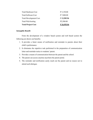 Total Hardware Cost

P 3,150.00

Total Software Cost

P 7,800.00

Total Development Cost

P 13,505.96

Total Web hosting

P2,500.00

Total Project Cost

P 26,955.96

Intangible Benefit
From the development of a window based system and web based system the
following are drawn out benefits:
1. It provides a faster means of notification and reminder to parents about their
child’s performance.
2. It eliminates the repetitive task performed in the preparation of communication
letter and reminder notice to students’ parent.
3. Provides a means of communication between the parent and the school.
4. The parent can access anytime anywhere the parent portal.
5. The reminder and notification easily reach out the parent and no reason not to
attend such dialogue.

 