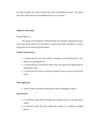 the input of grades, the system provides the means of updating the record. The system
can retrieve information from the database and can view anytime.

Objective of the Study
General Objective:
The design and development of Parent Portal and Attendance Monitoring system
aims to provide an interface for the parent to monitor their child’s attendance to school;
specifically has the following functionalities:
Window-based System
1. A system that will record the student’s attendance and inputted grade in each
subject every grading period.
2. A system that has a web browser feature that will replicate the inputted data in
stand-alone system.
3. A system that will create an account for parents to have an access to the parent
portal

SMS Application
4. Send an SMS to the parents telling them if their son/daughter is absent.
Parent Portal
5. A web-based system that will display the inputted records in the stand alone
system.
6. A web-based system that will compute the average of a student per grading
period.

 