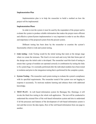 Implementation Plan
Implementation plan is to help the researcher to build a method on how the
project will be implemented.
Implementation Phase
In order to test the system it must be used by the respondent of the project and to
evaluate the system to produce reliable information that makes the project more efficient
and effective system.System implementation is very important in order to see the effects
and importance of the proposed system from the present system.
Different testing has been done by the researcher to examine the system’s
functionality which is Link and system testing.
 Link testing - Link Testing would be the initial testing that starts at the design stage
where we create the testcases. The Goal is to test each and every link that forms part of
the design once the initial code is developed. The researcher used this kind of testing to
ensure that a group of modules are operated correctly in combination by testing the links
to fix system bugs. It is normally performed after the individual modules have been tested
in isolation and prior to the integration testing that is performed for the complete system.
 System Testing - The researcher used system testing to evaluate the system's compliance
with its specified requirements. The researcher tested if the system was not logging to
response it accurately. To motivate students learning and enhance them with additional
knowledge.
 TEST PLAN - In web based information system for Barangay Sto. Domingo, it will
invoke the black box testing to the whole web application. The test will be conducted to
understand the external flow of the web based information system and also to understand
if all the processes and features of the development of web based information system is
met and that review the data inputs, flow of the web based information from one page to
another.

 