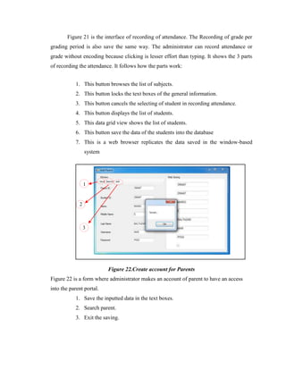 Figure 21 is the interface of recording of attendance. The Recording of grade per
grading period is also save the same way. The administrator can record attendance or
grade without encoding because clicking is lesser effort than typing. It shows the 3 parts
of recording the attendance. It follows how the parts work:
1. This button browses the list of subjects.
2. This button locks the text boxes of the general information.
3. This button cancels the selecting of student in recording attendance.
4. This button displays the list of students.
5. This data grid view shows the list of students.
6. This button save the data of the students into the database
7. This is a web browser replicates the data saved in the window-based
system

1

2

3

Figure 22.Create account for Parents
Figure 22 is a form where administrator makes an account of parent to have an access
into the parent portal.
1. Save the inputted data in the text boxes.
2. Search parent.
3. Exit the saving.

 
