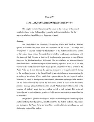 Chapter VI
SUMMARY, CONCLUSIONAND RECOMMENDATION
This chapter provides the summary that serves as the overview of the project,
conclusion based on the findings of the researcher and recommendations that the
researchers believed would improve the project if added.
Summary
The Parent Portal and Attendance Monitoring System with SMS is a kind of
system will inform the parent about the attendance of the student. The design and
development of a system will record the attendance of the students in standalone system
or the window-based system. The stand alone or window-based system was injected with
the feature of Web Browser so that it will simultaneously save record in two different
platforms, the Window-based and Web-based. The two platforms has separate database
with identical data since the saving of records are being replicated by the use of the web
browser in the stand-alone or window-based system. Since the web-based system or the
Parent Portal has its own database, the recorded attendances of every student will display
in the web-based system or the Parent Portal for parents to have an access anytime. In
recording of attendance, if the stand alone system detects that the inputted student
attendance is absent, it will open another form that contains the SMS application and will
ask the administrator or the user of the stand alone system if he/she wants to send to
parents a message telling that the student is absent. Another feature of the system is the
inputting of student’s grade in every grading period in each subject. The saving of
inputted grade in each subject per grading period is also the same as the process of saving
of attendance.
The proposed system would help the parents in monitoring their child everyday or
anytime and anywhere by receiving a notification that the student is absent. The parents
can also access the Parent Portal anytime if they want to check the attendance and also
the inputted grades of the student.

 
