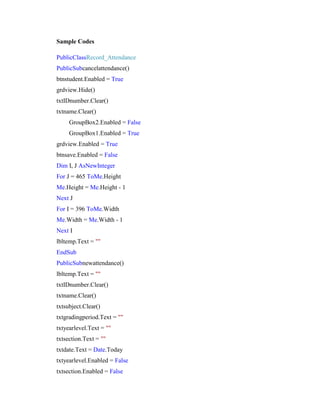 Sample Codes
PublicClassRecord_Attendance
PublicSubcancelattendance()
btnstudent.Enabled = True
grdview.Hide()
txtIDnumber.Clear()
txtname.Clear()
GroupBox2.Enabled = False
GroupBox1.Enabled = True
grdview.Enabled = True
btnsave.Enabled = False
Dim I, J AsNewInteger
For J = 465 ToMe.Height
Me.Height = Me.Height - 1
Next J
For I = 396 ToMe.Width
Me.Width = Me.Width - 1
Next I
lbltemp.Text = ""
EndSub
PublicSubnewattendance()
lbltemp.Text = ""
txtIDnumber.Clear()
txtname.Clear()
txtsubject.Clear()
txtgradingperiod.Text = ""
txtyearlevel.Text = ""
txtsection.Text = ""
txtdate.Text = Date.Today
txtyearlevel.Enabled = False
txtsection.Enabled = False

 