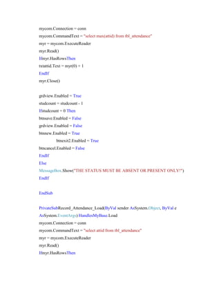 mycom.Connection = conn
mycom.CommandText = "select max(attid) from tbl_attendance"
myr = mycom.ExecuteReader
myr.Read()
Ifmyr.HasRowsThen
txtattid.Text = myr(0) + 1
EndIf
myr.Close()

grdview.Enabled = True
studcount = studcount - 1
Ifstudcount = 0 Then
btnsave.Enabled = False
grdview.Enabled = False
btnnew.Enabled = True
btnexit2.Enabled = True
btncancel.Enabled = False
EndIf
Else
MessageBox.Show("THE STATUS MUST BE ABSENT OR PRESENT ONLY!")
EndIf

EndSub

PrivateSubRecord_Attendance_Load(ByVal sender AsSystem.Object, ByVal e
AsSystem.EventArgs) HandlesMyBase.Load
mycom.Connection = conn
mycom.CommandText = "select attid from tbl_attendance"
myr = mycom.ExecuteReader
myr.Read()
Ifmyr.HasRowsThen

 