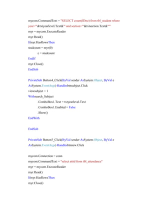 mycom.CommandText = "SELECT count(IDno) from tbl_student where
year='"&txtyearlevel.Text&"' and section='"&txtsection.Text&"'"
myr = mycom.ExecuteReader
myr.Read()
Ifmyr.HasRowsThen
studcount = myr(0)
c = studcount
EndIf
myr.Close()
EndSub

PrivateSub Button4_Click(ByVal sender AsSystem.Object, ByVal e
AsSystem.EventArgs) Handlesbtnsubject.Click
viewsubject = 1
Withsearch_Subject
.ComboBox1.Text = txtyearlevel.Text
.ComboBox1.Enabled = False
.Show()
EndWith

EndSub

PrivateSub Button5_Click(ByVal sender AsSystem.Object, ByVal e
AsSystem.EventArgs) Handlesbtnnew.Click

mycom.Connection = conn
mycom.CommandText = "select attid from tbl_attendance"
myr = mycom.ExecuteReader
myr.Read()
Ifmyr.HasRowsThen
myr.Close()

 