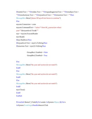 Iftxtattid.Text = ""Ortxtdate.Text = ""Ortxtgradingperiod.Text = ""Ortxtsubject.Text =
""Ortxtschoolyear.Text = ""Ortxtyearlevel.Text = ""Ortxtsection.Text = ""Then
MessageBox.Show("please fill up all text boxes to continue")
Else
mycom.Connection = conn
mycom.CommandText = "select * from tbl_yearsection where
year='"&txtyearlevel.Text&"'"
myr = mycom.ExecuteReader
myr.Read()
Ifmyr.HasRowsThen
Iftxtyearlevel.Text = myr(1).ToStringThen
Iftxtsection.Text = myr(2).ToStringThen

GroupBox1.Enabled = False
GroupBox2.Enabled = True

Else
MessageBox.Show("the year and section do not match")
EndIf
Else
MessageBox.Show("the year and section do not match")
EndIf
Else
MessageBox.Show("the year and section do not match")
EndIf
myr.Close()
EndIf
EndSub

PrivateSub Button7_Click(ByVal sender AsSystem.Object, ByVal e
AsSystem.EventArgs) Handlesbtnexit.Click

 