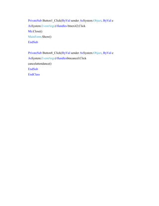 PrivateSub Button1_Click(ByVal sender AsSystem.Object, ByVal e
AsSystem.EventArgs) Handles btnexit2.Click
Me.Close()
MainForm.Show()
EndSub

PrivateSub Button8_Click(ByVal sender AsSystem.Object, ByVal e
AsSystem.EventArgs) Handlesbtncancel.Click
cancelattendance()
EndSub
EndClass

 