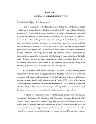 CHAPTER II
REVIEW OF RELATED LITERATURE
Related Studies/Theoretical Background
There is a significant body of research demonstrating the contribution of parent
involvement to student learning. Henderson and Mapp (2002) reviewed several studies
and provided a synthesis of the research findings. The report points to the strong impact
of parent involvement on both student achievement and attendance and behavior.
Research also indicates that participation declines with grade level, that socioeconomic
status and family situation are factors in determining parent involvement and that
students want their families to be involved (Epstein, 2002). Perhaps the most widely
quoted work is by Epstein (2002) in her model of parent involvement which describes six
different categories. Pushor (2007) extends the definition beyond involvement to
engagement and argues that engagement is the hallmark of parent connections that truly
make a difference for students. Reports in studies are related to project’s objective. Since
the parent’s involvement in the student is very important, the researcher’s study is to
develop a system that would monitor the students for the parents.
All the models speak to the importance of context in understanding parent
engagement. While the types of engagement can be described, schools will be successful
in working with parents and communities if the staff take time to listen, to understand,
and to relate to the families with whom they work (Pushor,2007). Each child arrives at
school carrying the aspirations of the parent (Marjoribanks, 2002), a family background
(Beothel, 2004), and the culture of the family community. In this case, researchers must
develop a communication between the staffs and the guardians of the students.
The Quest for Communities that Work: Sustaining Student Improvement, An
International Symposium for Education and Community Leaders, Richmond Hill,
Ontario, Canada. (Supplied by author) This report highlights the findings of a research
project with the primary purpose of determining if school councils have the ability to
influence the rate of parental participation in education, with a particular emphasis on the
types of involvement that may lead to improved student learning. The secondary purpose

 