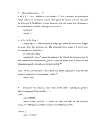 /* ~~ Element/tag selectors ~~ */
ul, ol, dl { /* Due to variations between browsers, it's best practices to zero padding and
margin on lists. For consistency, you can either specify the amounts you want here, or on
the list items (LI, DT, DD) they contain. Remember that what you do here will cascade to
the .nav list unless you write a more specific selector. */
padding: 0;
margin: 0;
}
h1, h2, h3, h4, h5, h6, p {
margin-top: 0; /* removing the top margin gets around an issue where margins
can escape from their containing div. The remaining bottom margin will hold it away
from any elements that follow. */
padding-right: 15px;
padding-left: 15px; /* adding the padding to the sides of the elements within the
divs, instead of the divs themselves, gets rid of any box model math. A nested div with
side padding can also be used as an alternate method. */
}
aimg { /* this selector removes the default blue border displayed in some browsers
around an image when it is surrounded by a link */
border: none;
}

/* ~~ Styling for your site's links must remain in this order - including the group of
selectors that create the hover effect. ~~ */
a:link {
color:#414958;
text-decoration: underline; /* unless you style your links to look extremely
unique, it's best to provide underlines for quick visual identification */
}
a:visited {
color: #4E5869;

 