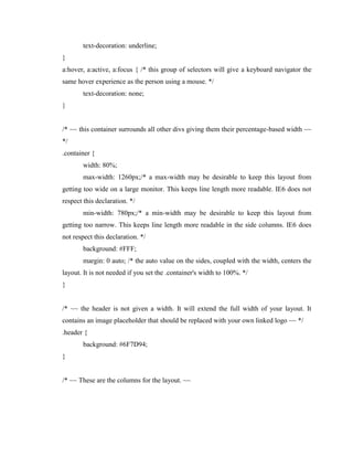text-decoration: underline;
}
a:hover, a:active, a:focus { /* this group of selectors will give a keyboard navigator the
same hover experience as the person using a mouse. */
text-decoration: none;
}

/* ~~ this container surrounds all other divs giving them their percentage-based width ~~
*/
.container {
width: 80%;
max-width: 1260px;/* a max-width may be desirable to keep this layout from
getting too wide on a large monitor. This keeps line length more readable. IE6 does not
respect this declaration. */
min-width: 780px;/* a min-width may be desirable to keep this layout from
getting too narrow. This keeps line length more readable in the side columns. IE6 does
not respect this declaration. */
background: #FFF;
margin: 0 auto; /* the auto value on the sides, coupled with the width, centers the
layout. It is not needed if you set the .container's width to 100%. */
}

/* ~~ the header is not given a width. It will extend the full width of your layout. It
contains an image placeholder that should be replaced with your own linked logo ~~ */
.header {
background: #6F7D94;
}

/* ~~ These are the columns for the layout. ~~

 