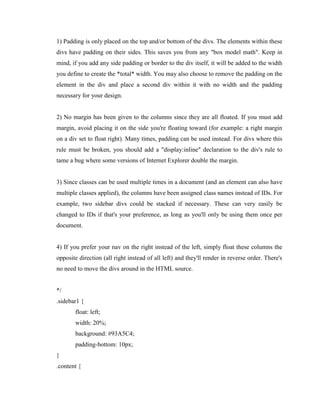 1) Padding is only placed on the top and/or bottom of the divs. The elements within these
divs have padding on their sides. This saves you from any "box model math". Keep in
mind, if you add any side padding or border to the div itself, it will be added to the width
you define to create the *total* width. You may also choose to remove the padding on the
element in the div and place a second div within it with no width and the padding
necessary for your design.

2) No margin has been given to the columns since they are all floated. If you must add
margin, avoid placing it on the side you're floating toward (for example: a right margin
on a div set to float right). Many times, padding can be used instead. For divs where this
rule must be broken, you should add a "display:inline" declaration to the div's rule to
tame a bug where some versions of Internet Explorer double the margin.

3) Since classes can be used multiple times in a document (and an element can also have
multiple classes applied), the columns have been assigned class names instead of IDs. For
example, two sidebar divs could be stacked if necessary. These can very easily be
changed to IDs if that's your preference, as long as you'll only be using them once per
document.

4) If you prefer your nav on the right instead of the left, simply float these columns the
opposite direction (all right instead of all left) and they'll render in reverse order. There's
no need to move the divs around in the HTML source.

*/
.sidebar1 {
float: left;
width: 20%;
background: #93A5C4;
padding-bottom: 10px;
}
.content {

 