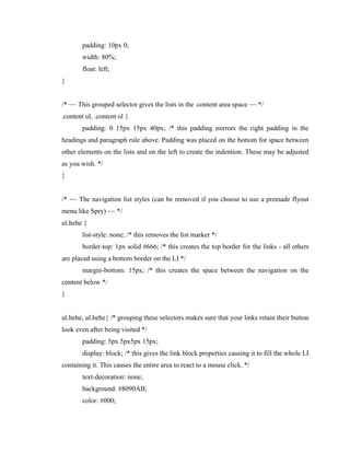 padding: 10px 0;
width: 80%;
float: left;
}

/* ~~ This grouped selector gives the lists in the .content area space ~~ */
.content ul, .content ol {
padding: 0 15px 15px 40px; /* this padding mirrors the right padding in the
headings and paragraph rule above. Padding was placed on the bottom for space between
other elements on the lists and on the left to create the indention. These may be adjusted
as you wish. */
}

/* ~~ The navigation list styles (can be removed if you choose to use a premade flyout
menu like Spry) ~~ */
ul.hehe {
list-style: none; /* this removes the list marker */
border-top: 1px solid #666; /* this creates the top border for the links - all others
are placed using a bottom border on the LI */
margin-bottom: 15px; /* this creates the space between the navigation on the
content below */
}

ul.hehe, ul.hehe{ /* grouping these selectors makes sure that your links retain their button
look even after being visited */
padding: 5px 5px5px 15px;
display: block; /* this gives the link block properties causing it to fill the whole LI
containing it. This causes the entire area to react to a mouse click. */
text-decoration: none;
background: #8090AB;
color: #000;

 