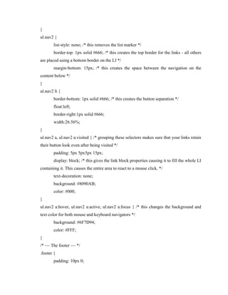 }
ul.nav2 {
list-style: none; /* this removes the list marker */
border-top: 1px solid #666; /* this creates the top border for the links - all others
are placed using a bottom border on the LI */
margin-bottom: 15px; /* this creates the space between the navigation on the
content below */
}
ul.nav2 li {
border-bottom: 1px solid #666; /* this creates the button separation */
float:left;
border-right:1px solid #666;
width:26.56%;
}
ul.nav2 a, ul.nav2 a:visited { /* grouping these selectors makes sure that your links retain
their button look even after being visited */
padding: 5px 5px5px 15px;
display: block; /* this gives the link block properties causing it to fill the whole LI
containing it. This causes the entire area to react to a mouse click. */
text-decoration: none;
background: #8090AB;
color: #000;
}
ul.nav2 a:hover, ul.nav2 a:active, ul.nav2 a:focus { /* this changes the background and
text color for both mouse and keyboard navigators */
background: #6F7D94;
color: #FFF;
}
/* ~~ The footer ~~ */
.footer {
padding: 10px 0;

 