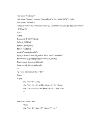 <div class="container">
<div class="header"><imgsrc="sample1.jpg" style="width:100%" /></div>
<div class="sidebar1">
<ul class="hehe" style="border-bottom:1px solid #666; border-right: 1px solid #666;">
<li>User</li>
</ul>
<?php
$studentid=$_GET['sidno'];
$pfn=$_GET['fn'];
$pmn=$_GET['mn'];
$pln=$_GET['ln'];
require("connsetting.php");
$query="select * from tbl_student where idno=".$studentid."";
$result=mysql_query($query) or die(mysql_error());
$num=mysql_num_rows($result);
$row=mysql_fetch_row($result);
?>
<p >User Information:<br /><br />
Name:
<?php
echo "<br><b>".$pfn;
echo "<br></b><br>Middle Name:<br><b>".$pmn;
echo "<br></b><br>Last Name:<br><b>".$pln."</b>";
?>

<br /><br />Your Child:
<?php
echo "<br><b>".$row[1]." ".$row[3]."</b>";

 