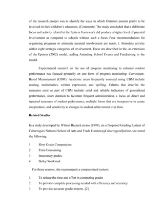 of the research project was to identify the ways in which Ontario's parents prefer to be
involved in their children’s education. (Comments) The study concluded that a deliberate
focus and activity related to the Epstein framework did produce a higher level of parental
involvement as compared to schools without such a focus. Four recommendations for
organizing programs to stimulate parental involvement are made. 1. Stimulate activity
within eight strategic categories of involvement. These are described in the, an extension
of the Epstein (2002) model, adding Attending School Events and Fundraising to the
model.
Experimental research on the use of progress monitoring to enhance student
performance has focused primarily on one form of progress monitoring: CurriculumBased Measurement (CBM). Academic areas frequently assessed using CBM include
reading, mathematics, written expression, and spelling. Criteria that describe the
measures used as part of CBM include valid and reliable indicators of generalized
performance, short duration to facilitate frequent administration, a focus on direct and
repeated measures of student performance, multiple forms that are inexpensive to create
and produce, and sensitivity to changes in student achievement over time.
Related Studies
In a study developed by Wilson BacaniLerrano (1999), on a Proposed Grading System of
Cabarroguis National School of Arts and Trade GundawayCabarroguisQuirino, she noted
the following:
1.

Slow Grade Computation

2.

Time Consuming

3.

Inaccuracy grades

4.

Bulky Workload
For those reasons, she recommends a computerized system:

1.

To reduce the time and effort in computing grades

2.

To provide complete processing needed with efficiency and accuracy

3.

To provide accurate grades reports. [2]

 