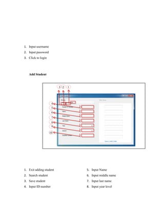 1. Input username
2. Input password
3. Click to login

Add Student

3 2

1

4
5
6
7
8
9
10

1. Exit adding student

5. Input Name

2. Search student

6. Input middle name

3. Save student

7. Input last name

4. Input ID number

8. Input year level

 