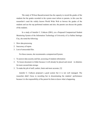 The study of Wilson BacaniLerranoit has the capacity to record the grades of the
students but the grades recorded in the system must inform to parents, in this case the
researcher’s used the widely known World Wide Web to browse the grades of the
students and see the top performed students and also, the parents can discuss the grades
of the students.
In a study of Jennifer C. Cuthcon (2001), on a Proposed Computerized Student
Monitoring System of the Information Technology of University of La Sallete Santiago
City, she noted the following:
1. Slow data processing
2. Inaccuracy of repots
3. Lost of unrecorded files
For those reasons, she recommends a computerized System:
1. To answer data security and fast, accessing of students information
2. To lessen document in folder because it will already be placed and stored in diskettes
for more secured data storage.
3. To make the job of staff, cashier, faster and more accurate. [3]
Jennifer C. Cuthcon proposed a good system but it is not well managed. The
researcher didn’t focus in recording but in disseminating the students’ performance
because it is the responsibility of the parent for them to know what is happening.

 