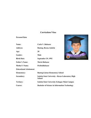 Curriculum Vitae
Personal Data

Name:

Carlo V. Baltazar

Address:

Bantug, Roxas, Isabela

Age:

20

Gender:

Male

Birth Date:

September 29, 1992

Father’s Name:

Mario Baltazar

Mother’s Name:

PerlitaBaltazar

Educational Attainment
Elementary:

Bantug-Lintao Elementary School

Secondary:

Isabela State University - Roxas Laboratory High
School

Tertiary:

Isabela State University Echague Main Campus

Course:

Bachelor of Science in Information Technology

 