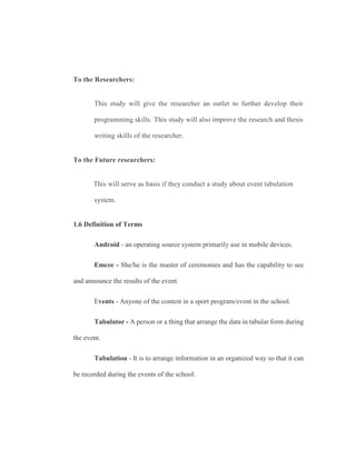To the Researchers:
This study will give the researcher an outlet to further develop their
programming skills. This study will also improve the research and thesis
writing skills of the researcher.
To the Future researchers:
This will serve as basis if they conduct a study about event tabulation
system.
1.6 Definition of Terms
Android - an operating source system primarily use in mobile devices.
Emcee - She/he is the master of ceremonies and has the capability to see
and announce the results of the event.
Events - Anyone of the contest in a sport program/event in the school.
Tabulator - A person or a thing that arrange the data in tabular form during
the event.
Tabulation - It is to arrange information in an organized way so that it can
be recorded during the events of the school.
 