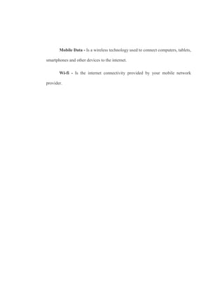 Mobile Data - Is a wireless technology used to connect computers, tablets,
smartphones and other devices to the internet.
Wi-fi - Is the internet connectivity provided by your mobile network
provider.
 